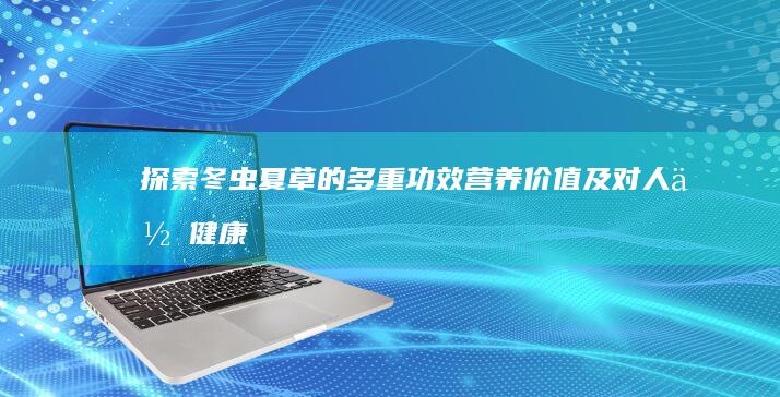 探索冬虫夏草的多重功效、营养价值及对人体健康的积极影响